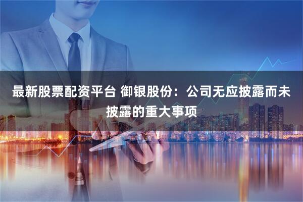 最新股票配资平台 御银股份：公司无应披露而未披露的重大事项