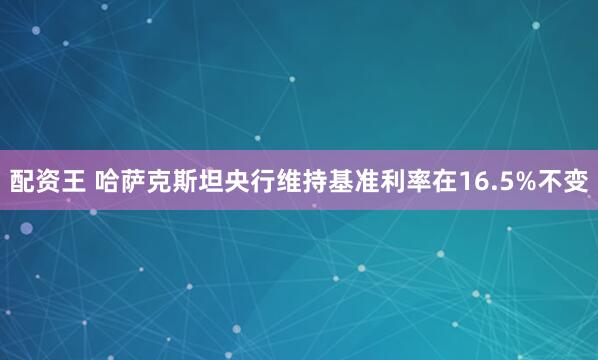 配资王 哈萨克斯坦央行维持基准利率在16.5%不变