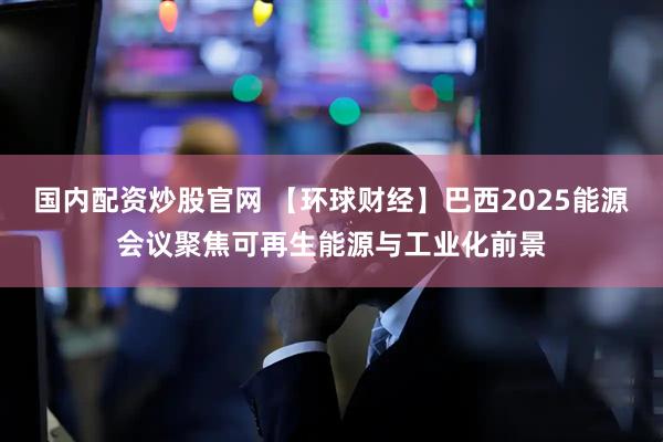 国内配资炒股官网 【环球财经】巴西2025能源会议聚焦可再生能源与工业化前景