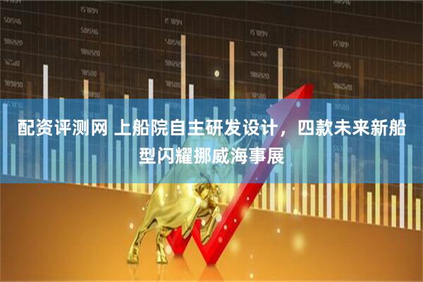 配资评测网 上船院自主研发设计，四款未来新船型闪耀挪威海事展