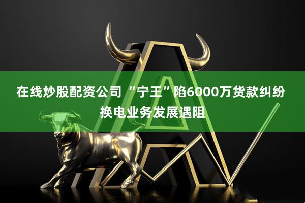 在线炒股配资公司 “宁王”陷6000万货款纠纷 换电业务发展遇阻
