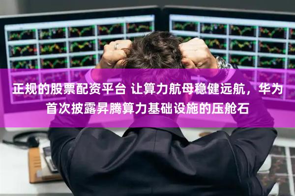 正规的股票配资平台 让算力航母稳健远航，华为首次披露昇腾算力基础设施的压舱石