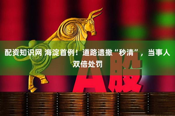 配资知识网 海淀首例！道路遗撒“秒清”，当事人双倍处罚