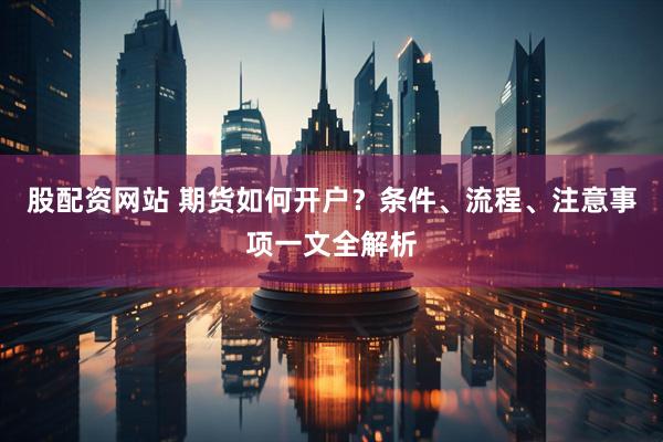 股配资网站 期货如何开户？条件、流程、注意事项一文全解析