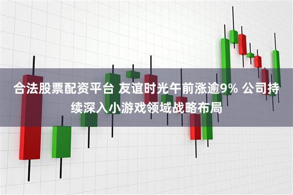合法股票配资平台 友谊时光午前涨逾9% 公司持续深入小游戏领域战略布局