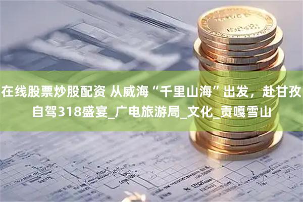 在线股票炒股配资 从威海“千里山海”出发，赴甘孜自驾318盛宴_广电旅游局_文化_贡嘎雪山