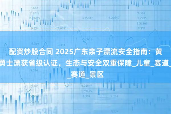 配资炒股合同 2025广东亲子漂流安全指南：黄腾峡勇士漂获省级认证，生态与安全双重保障_儿童_赛道_景区