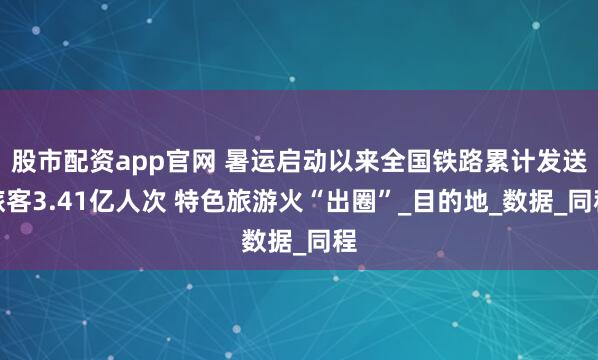 股市配资app官网 暑运启动以来全国铁路累计发送旅客3.41亿人次 特色旅游火“出圈”_目的地_数据_同程