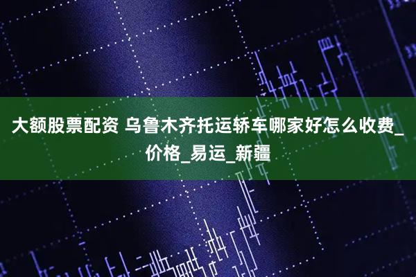 大额股票配资 乌鲁木齐托运轿车哪家好怎么收费_价格_易运_新疆