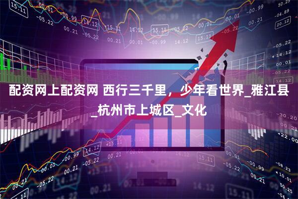 配资网上配资网 西行三千里，少年看世界_雅江县_杭州市上城区_文化