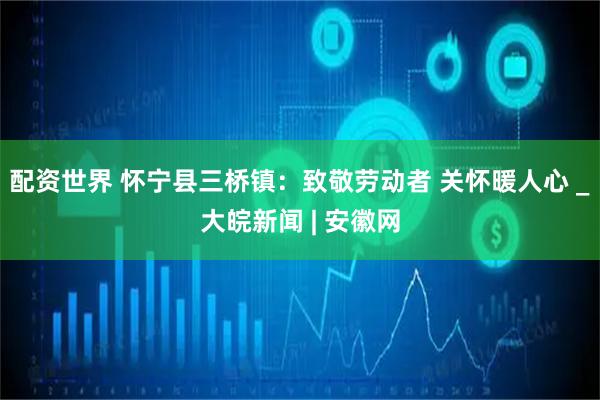 配资世界 怀宁县三桥镇：致敬劳动者 关怀暖人心 _大皖新闻 | 安徽网