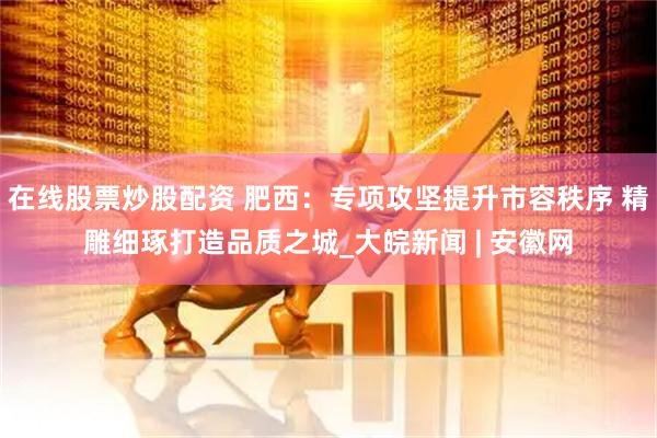 在线股票炒股配资 肥西：专项攻坚提升市容秩序 精雕细琢打造品质之城_大皖新闻 | 安徽网