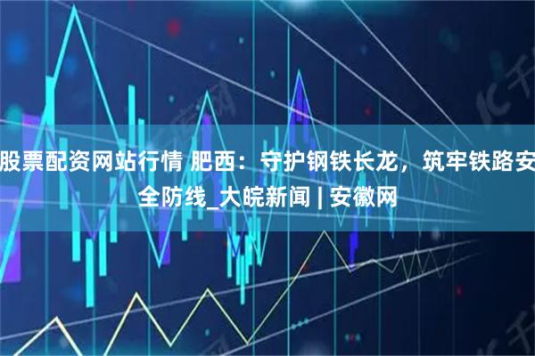 股票配资网站行情 肥西：守护钢铁长龙，筑牢铁路安全防线_大皖新闻 | 安徽网
