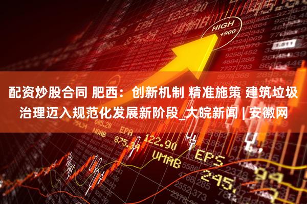 配资炒股合同 肥西：创新机制 精准施策 建筑垃圾治理迈入规范化发展新阶段_大皖新闻 | 安徽网