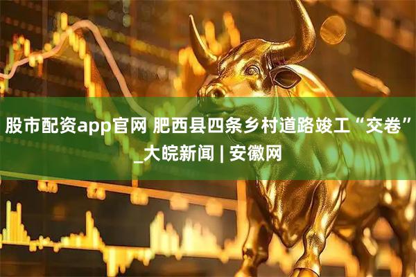 股市配资app官网 肥西县四条乡村道路竣工“交卷”_大皖新闻 | 安徽网