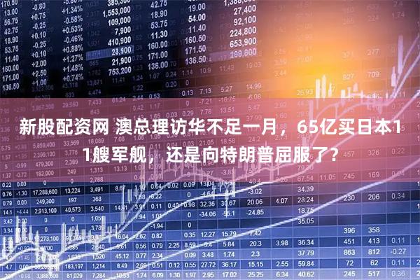 新股配资网 澳总理访华不足一月，65亿买日本11艘军舰，还是向特朗普屈服了？