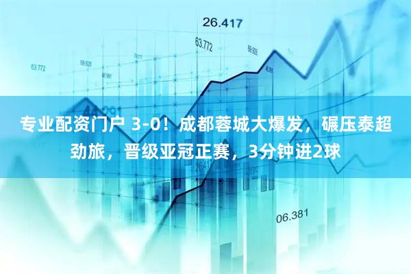 专业配资门户 3-0！成都蓉城大爆发，碾压泰超劲旅，晋级亚冠正赛，3分钟进2球
