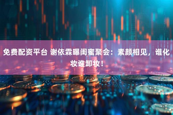 免费配资平台 谢依霖曝闺蜜聚会：素颜相见，谁化妆谁卸妆！