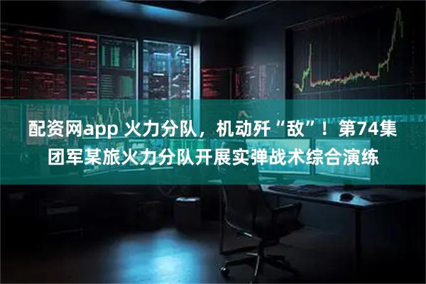 配资网app 火力分队，机动歼“敌”！第74集团军某旅火力分队开展实弹战术综合演练