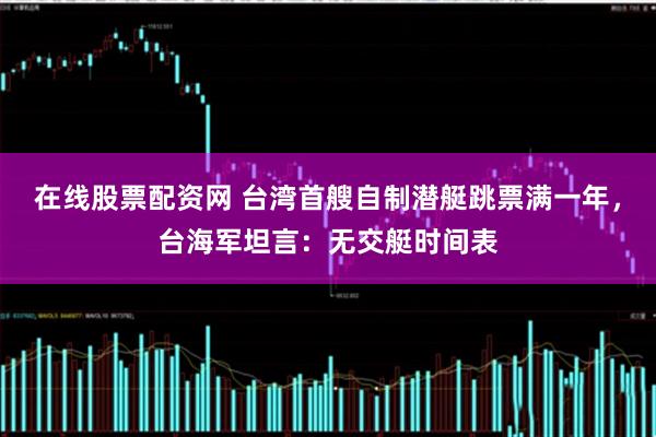 在线股票配资网 台湾首艘自制潜艇跳票满一年，台海军坦言：无交艇时间表